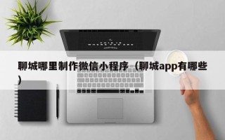 海西聊城哪里制作微信小程序（聊城app有哪些）