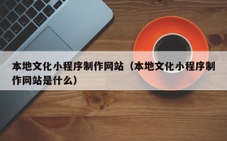 海西本地文化小程序制作网站（本地文化小程序制作网站是什么）
