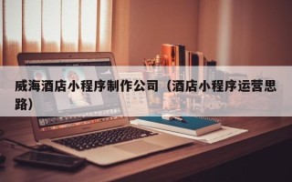 海西威海酒店小程序制作公司（酒店小程序运营思路）