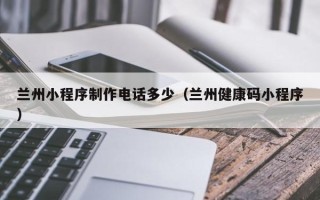 海西兰州小程序制作电话多少（兰州健康码小程序）